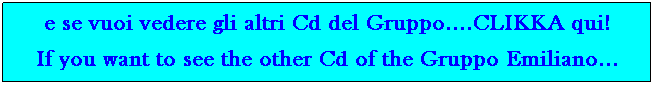 Casella di testo: e se vuoi vedere gli altri Cd del Gruppo....CLIKKA qui!
If you want to see more Cd of the Gruppo Emiliano...&nbsp; 
&nbsp;
